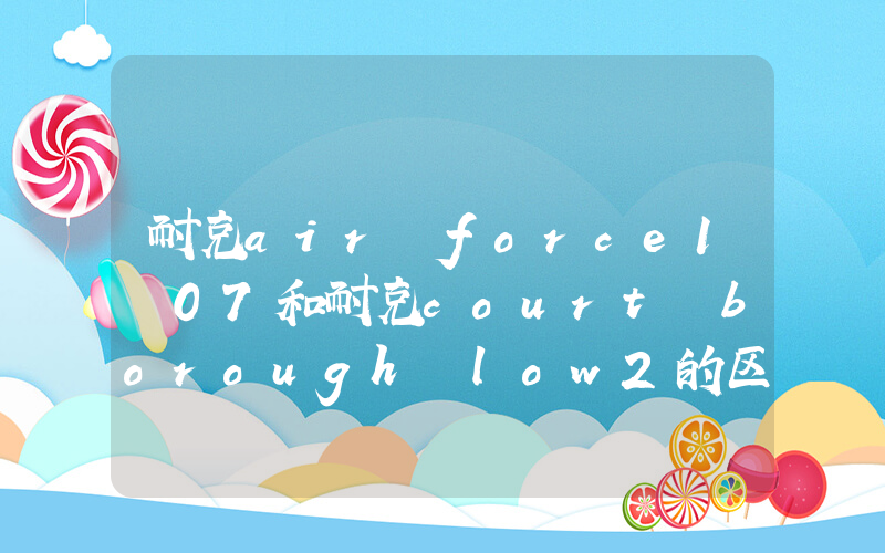 耐克air force1 07和耐克court borough low2的区别是什么？插图